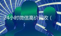24小时微信高价回收（24小时微信高价回收怎么弄）